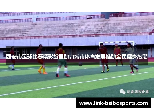 西安市足球比赛精彩纷呈助力城市体育发展推动全民健身热潮