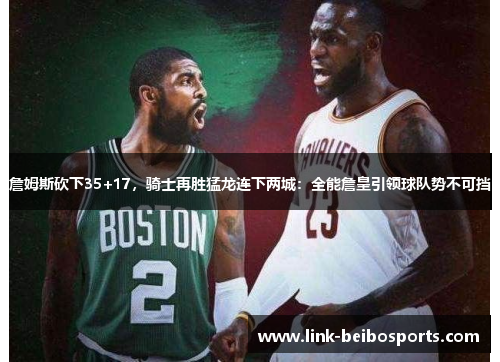 詹姆斯砍下35+17，骑士再胜猛龙连下两城：全能詹皇引领球队势不可挡