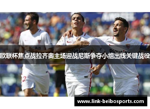 欧联杯焦点战拉齐奥主场迎战尼斯争夺小组出线关键战役