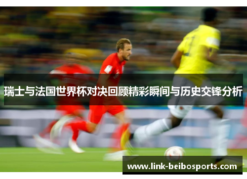 瑞士与法国世界杯对决回顾精彩瞬间与历史交锋分析