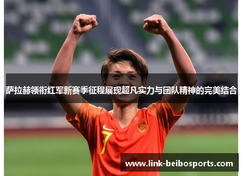 萨拉赫领衔红军新赛季征程展现超凡实力与团队精神的完美结合 萨拉赫领衔红军新赛季征程展现超凡实力与团队精神的完美结合