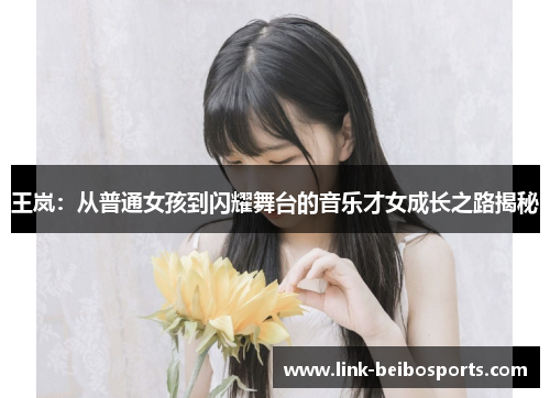 王岚：从普通女孩到闪耀舞台的音乐才女成长之路揭秘